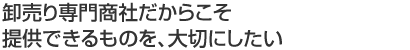 卸売り専門商社だからこそ 提供できるものを、大切にしたい