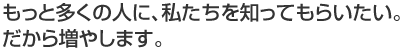 もっと多くの人に、私たちを知ってもらいたい。 だから増やします。